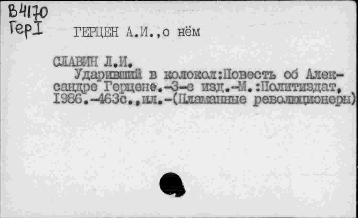 ﻿В4Ц0
Гер!	ГЕРЦЕН А.И.,о нём
СЛАВЕН Л.И.
Ударивший в колокол: Новость об Александре Герцене.-З-о изд.-М.:Политиздат, 1986. -463с •, ил. -(Ллашшше революционеры)